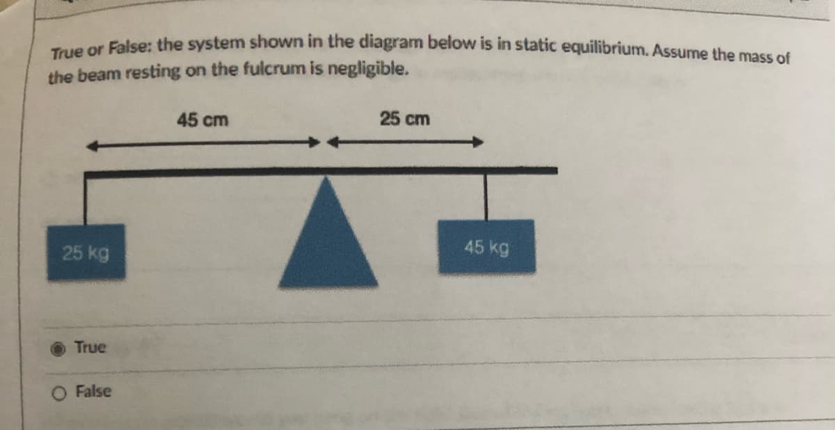 ueer False: the system shown in the diagram below is in static equilibrium. Assume the mass of
the beam resting on the fulcrum is negligible.
45 cm
25 cm
25 kg
45 kg
True
False
