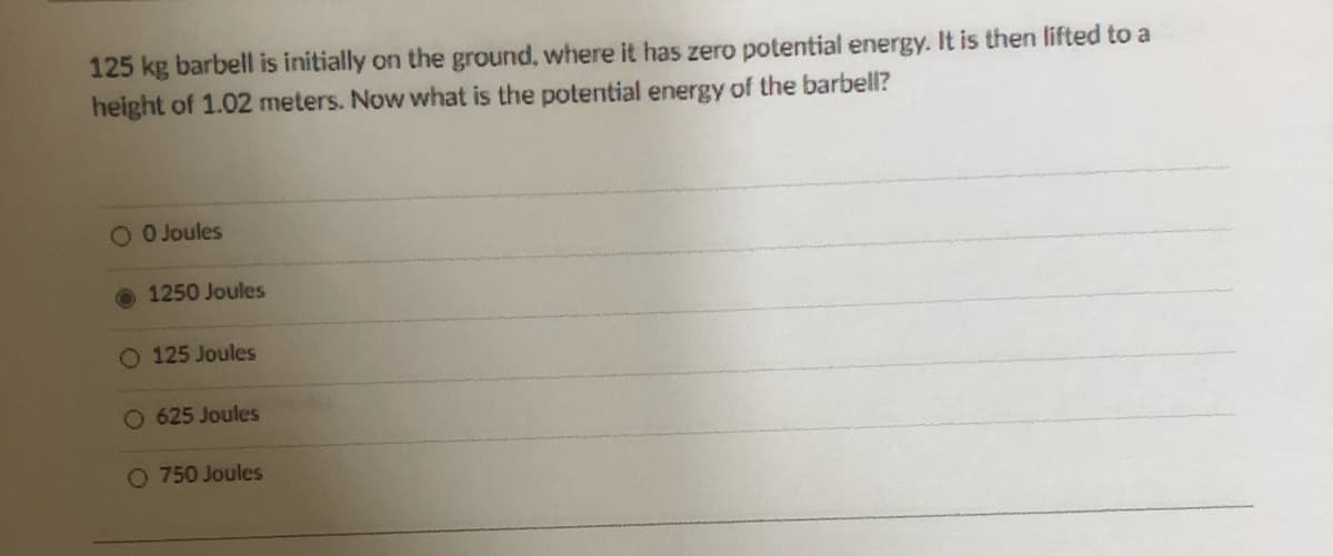 125 kg barbell is initially on the ground, where it has zero potential energy. It is then lifted to a
height of 1.02 meters. Now what is the potential energy of the barbell?
OO Joules
1250 Joules
O 125 Joules
O 625 Joules
O 750 Joules
