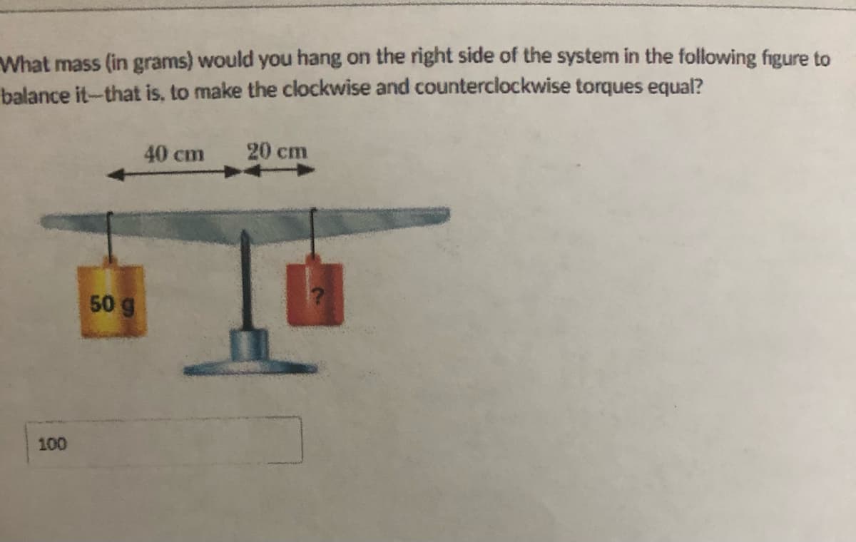 What mass (in grams) would you hang on the right side of the system in the following figure to
balance it-that is, to make the clockwise and counterclockwise torques equal?
40 cm
20 cm
50 g
100
