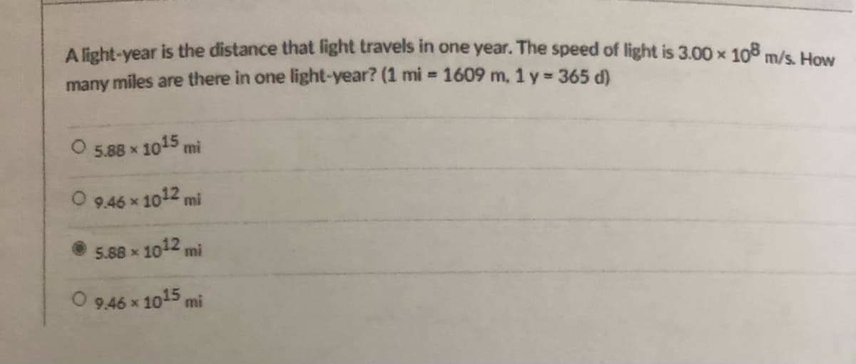A light-vear is the distance that light travels in one year. The speed of light is 3.00 x 108 m/s. How
many miles are there in one light-year? (1 mi = 1609 m, 1 y =365 d)
5.88 x 1015 mi
O 9.46 x 1012 mi
5.88 x 1012 mi
O 9,46 x 1015 mi
