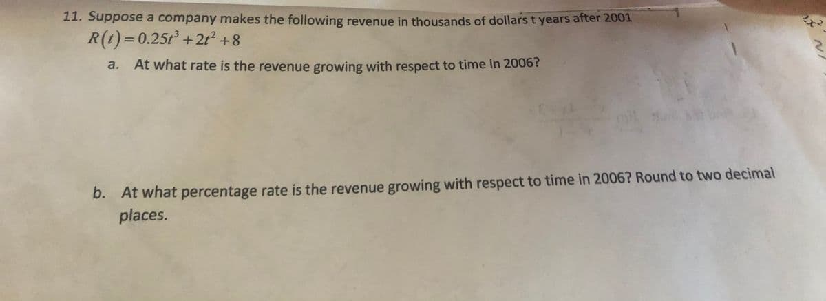 11. Suppose a company makes the following revenue in thousands of dollars t years after 2001
R(t)=0.25t +2t² +8
a.
At what rate is the revenue growing with respect to time in 2006?
At what percentage rate is the revenue growing with respect to time in 2006? Round to two decimal
places.
b.
