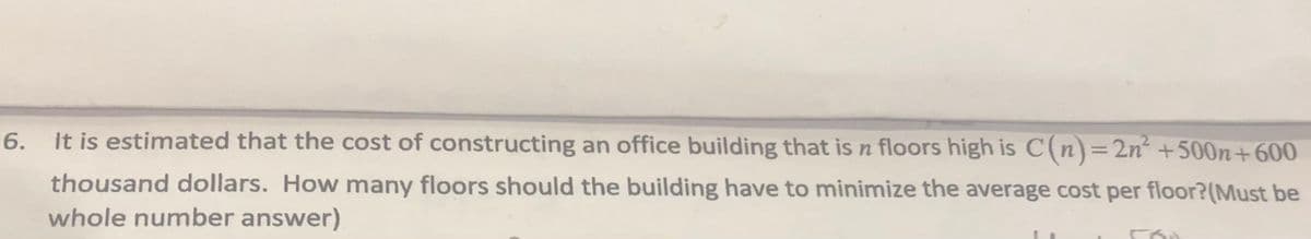 It is estimated that the cost of constructing an office building that is n floors high is C(n)=2n² +500n+600
6.
thousand dollars. How many floors should the building have to minimize the average cost per floor?(Must be
whole number answer)
