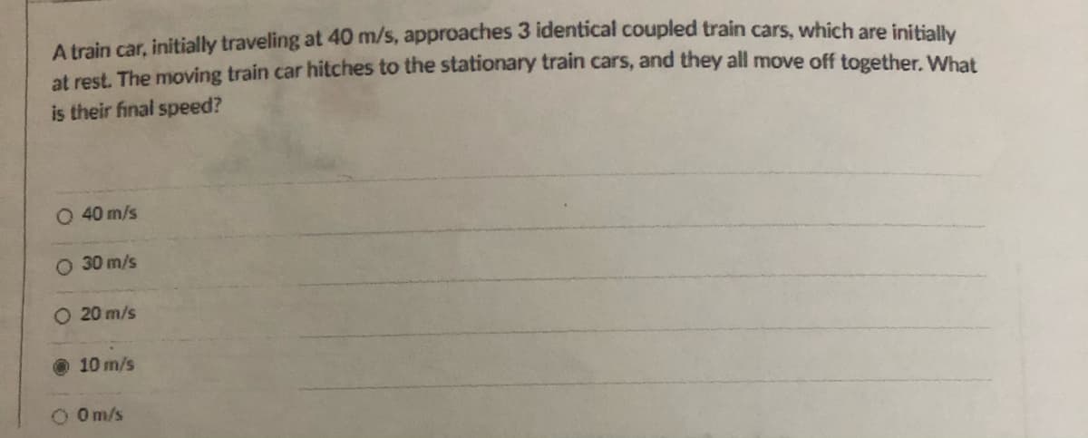 A train car, initially traveling at 40 m/s, approaches 3 identical coupled train cars, which are initially
at rest. The moving train car hitches to the stationary train cars, and they all move off together. What
is their final speed?
O 40 m/s
O 30 m/s
O 20 m/s
10 m/s
O Om/s
