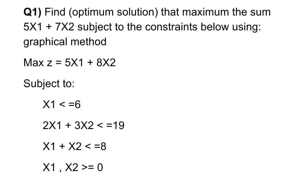 Q1) Find (optimum solution) that maximum the sum
5X1 + 7X2 subject to the constraints below using:
graphical method
Max z = 5X1 + 8X2
%3D
Subject to:
X1 < =6
2X1 + 3X2 < =19
X1 + X2 < =8
X1 , X2 >= 0
