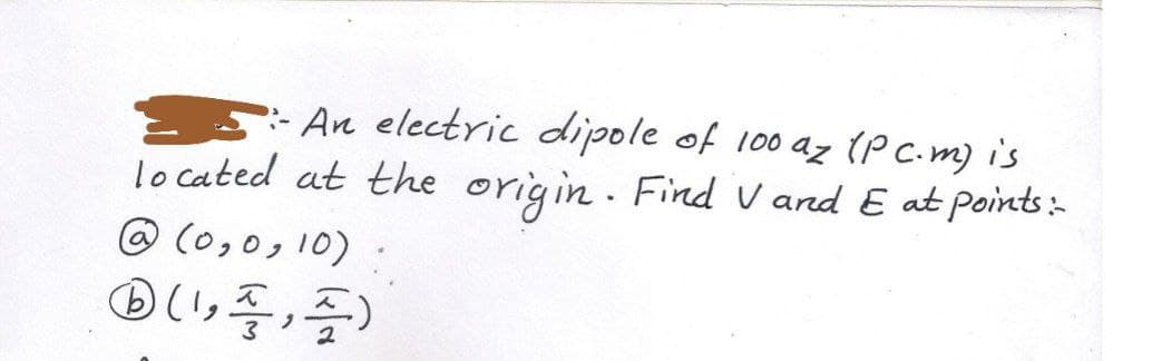 5: An electric dipole of 100 az (P C.m) is
lo cated at the origin . Find V and E at points:-
@ (0,0, 10)
