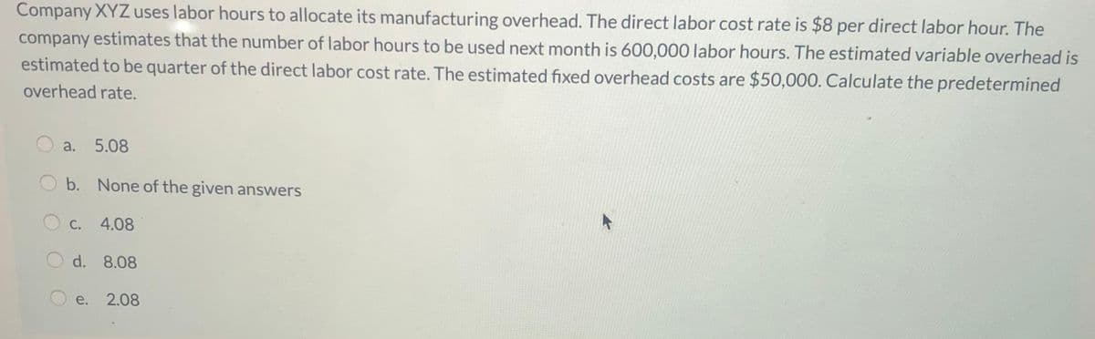 Company XYZuses labor hours to allocate its manufacturing overhead. The direct labor cost rate is $8 per direct labor hour. The
company estimates that the number of labor hours to be used next month is 600,000 labor hours. The estimated variable overhead is
estimated to be quarter of the direct labor cost rate. The estimated fixed overhead costs are $50,000. Calculate the predetermined
overhead rate.
a. 5.08
b. None of the given answers
С.
4.08
d. 8.08
е.
2.08
