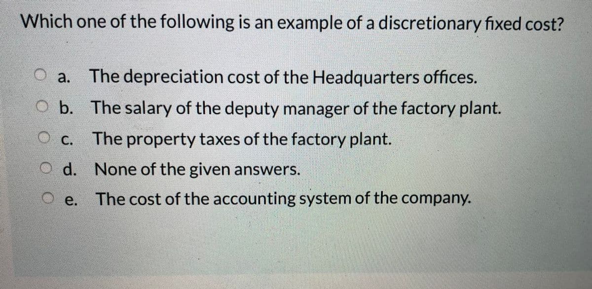 Which one of the following is an example of a discretionary fixed cost?
a. The depreciation cost of the Headquarters offices.
O b. The salary of the deputy manager of the factory plant.
O c. The property taxes of the factory plant.
O d. None of the given answers.
O e. The cost of the accounting system of the company.
е.
