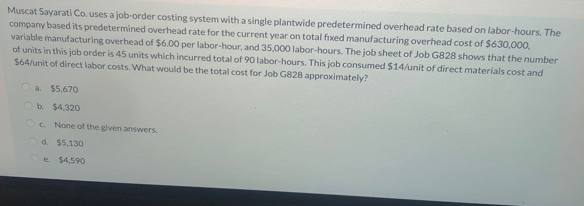 Muscat Sayarati Co. uses a job-order costing system with a single plantwide predetermined overhead rate based on labor-hours. The
company based its predetermined overhead rate for the current year on total fixed manufacturing overhead cost of $630,000,
variable manufacturing overhead of $6.00 per labor-hour, and 35,000 labor-hours. The job sheet of Job G828 shows that the number
of units in this job order is 45 units which incurred total of 90 labor-hours. This job consumed $14/unit of direct materials cost and
$64/unit of direct labor costs. What would be the total cost for Job G828 approximately?
a. $5,670
b. $4,320
С.
None of the given answers.
d. $5,130
e. $4,590
