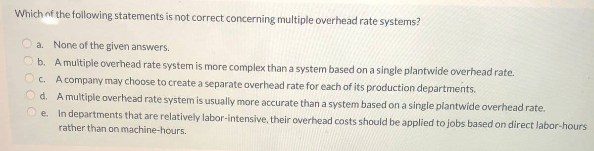 Which of the following statements is not correct concerning multiple overhead rate systems?
a.
None of the given answers.
b. A multiple overhead rate system is more complex than a system based on a single plantwide overhead rate.
C. A company may choose to create a separate overhead rate for each of its production departments.
С.
d. A multiple overhead rate system is usually more accurate than a system based on a single plantwide overhead rate.
е.
In departments that are relatively labor-intensive, their overhead costs should be applied to jobs based on direct labor-hours
rather than on machine-hours.
