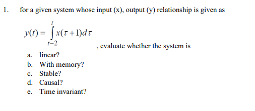 1.
for a given system whose input (x), output (y) relationship is given as
y(1) = [x(r+1)dr
t-2
, evaluate whether the system is
a. linear?
b. With memory?
c. Stable?
d. Causal?
e. Time invariant?
