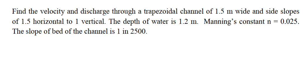 Find the velocity and discharge through a trapezoidal channel of 1.5 m wide and side slopes
of 1.5 horizontal to 1 vertical. The depth of water is 1.2 m. Manning's constant n = 0.025.
The slope of bed of the channel is 1 in 2500.
