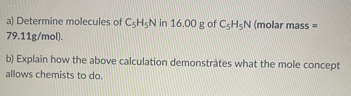 a) Determine molecules of C5H5N in 16.00 g of C5H5N (molar mass =
79.11g/mol).
b) Explain how the above calculation demonstrates what the mole concept
allows chemists to do.
