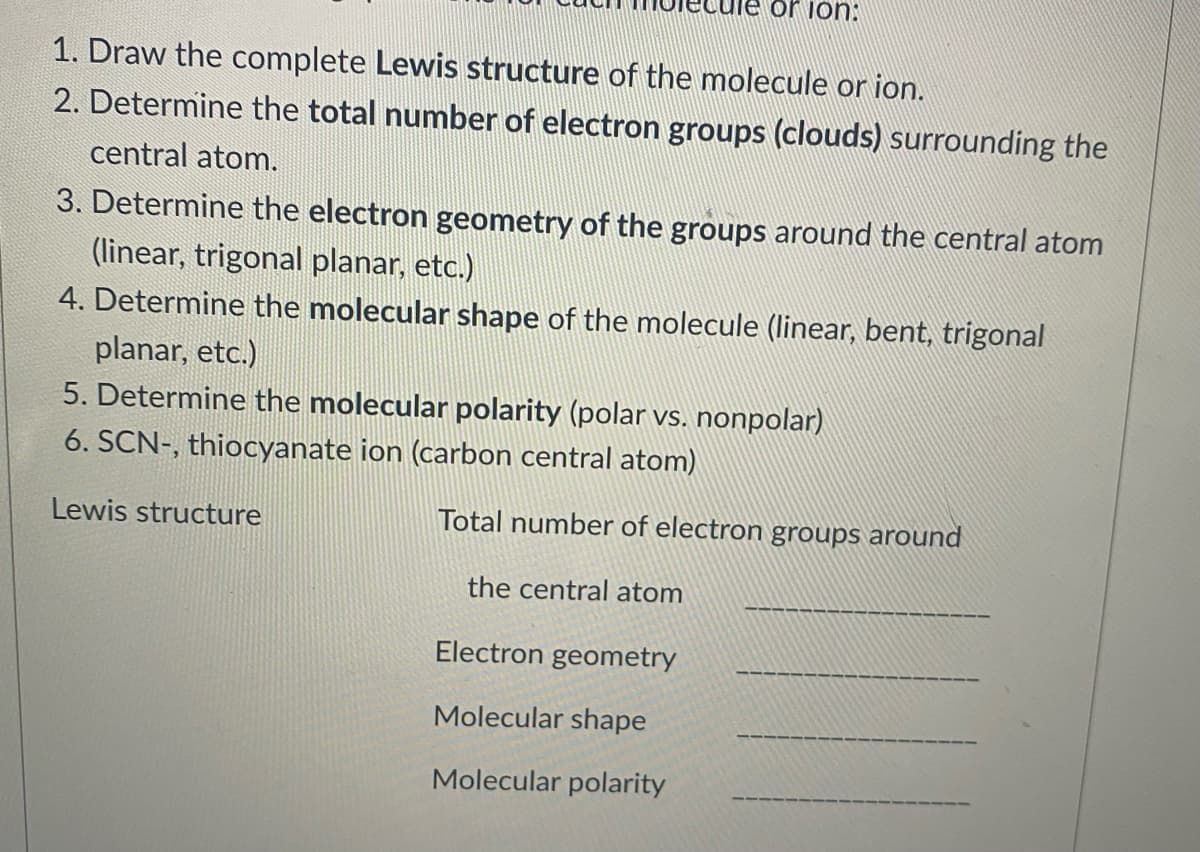 or ion:
1. Draw the complete Lewis structure of the molecule or ion.
2. Determine the total number of electron groups (clouds) surrounding the
central atom.
3. Determine the electron geometry of the groups around the central atom
(linear, trigonal planar, etc.)
4. Determine the molecular shape of the molecule (linear, bent, trigonal
planar, etc.)
5. Determine the molecular polarity (polar vs, nonpolar)
6. SCN-, thiocyanate ion (carbon central atom)
Lewis structure
Total number of electron groups around
the central atom
Electron geometry
Molecular shape
Molecular polarity
