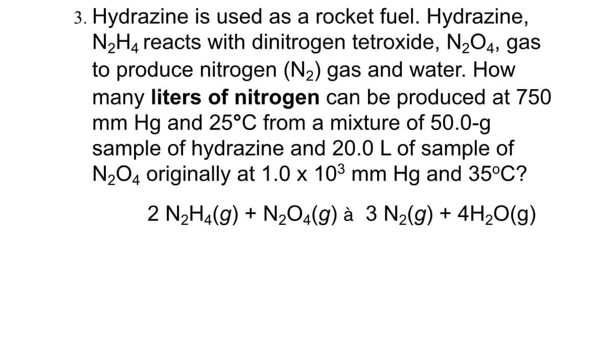 3. Hydrazine is used as a rocket fuel. Hydrazine,
N2H4 reacts with dinitrogen tetroxide, N204, gas
to produce nitrogen (N2) gas and water. How
many liters of nitrogen can be produced at 750
mm Hg and 25°C from a mixture of 50.0-g
sample of hydrazine and 20.0 L of sample of
N204 originally at 1.0 x 103 mm Hg and 35°C?
2 N2H4(g) + N2O4(g) à 3 N2(g) + 4H20(g)
