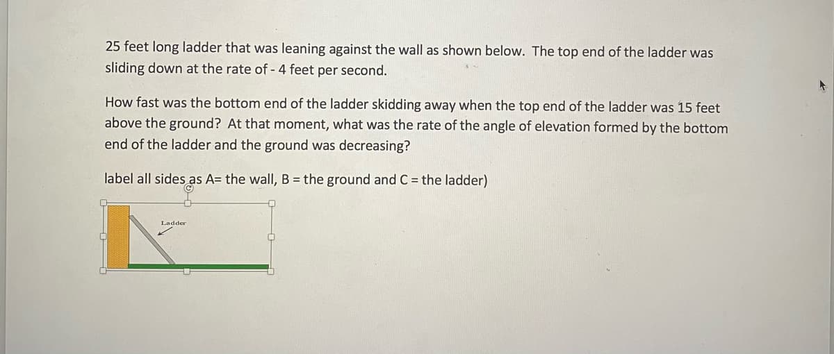 25 feet long ladder that was leaning against the wall as shown below. The top end of the ladder was
sliding down at the rate of - 4 feet per second.
How fast was the bottom end of the ladder skidding away when the top end of the ladder was 15 feet
above the ground? At that moment, what was the rate of the angle of elevation formed by the bottom
end of the ladder and the ground was decreasing?
label all sides as A= the wall, B = the ground and C = the ladder)
Ladder
