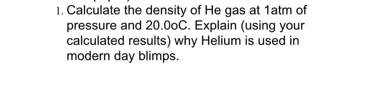 1. Calculate the density of He gas at 1atm of
pressure and 20.00C. Explain (using your
calculated results) why Helium is used in
modern day blimps.
