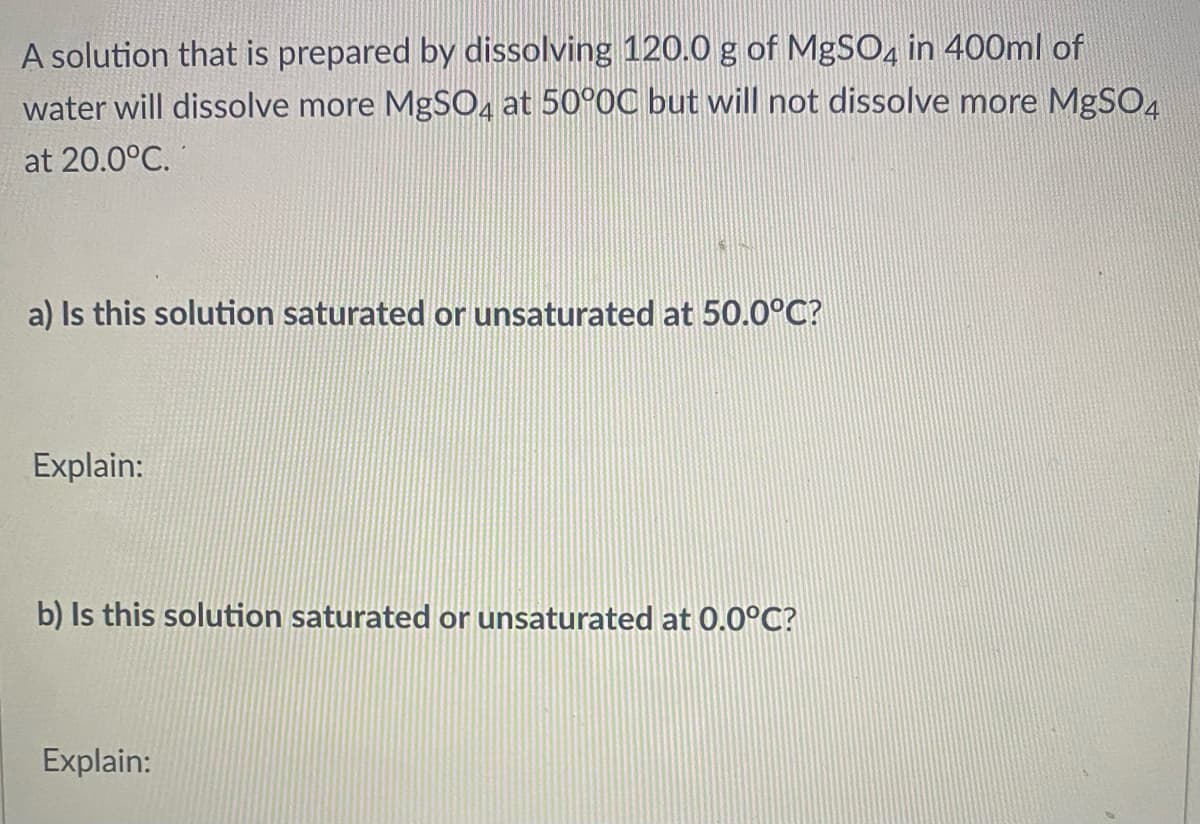A solution that is prepared by dissolving 120.0 g of MgSO, in 400ml of
water will dissolve more MgSO, at 50°0C but will not dissolve more MgSO4
at 20.0°C.
a) Is this solution saturated or unsaturated at 50.0°C?
Explain:
b) Is this solution saturated or unsaturated at 0.0°C?
Explain:
