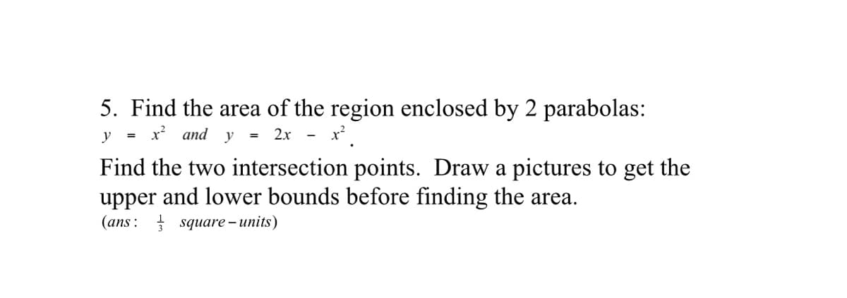 5. Find the area of the region enclosed by 2 parabolas:
y
x and y
= 2x
=
-
Find the two intersection points. Draw a pictures to get the
upper and lower bounds before finding the area.
(ans : square – units)
