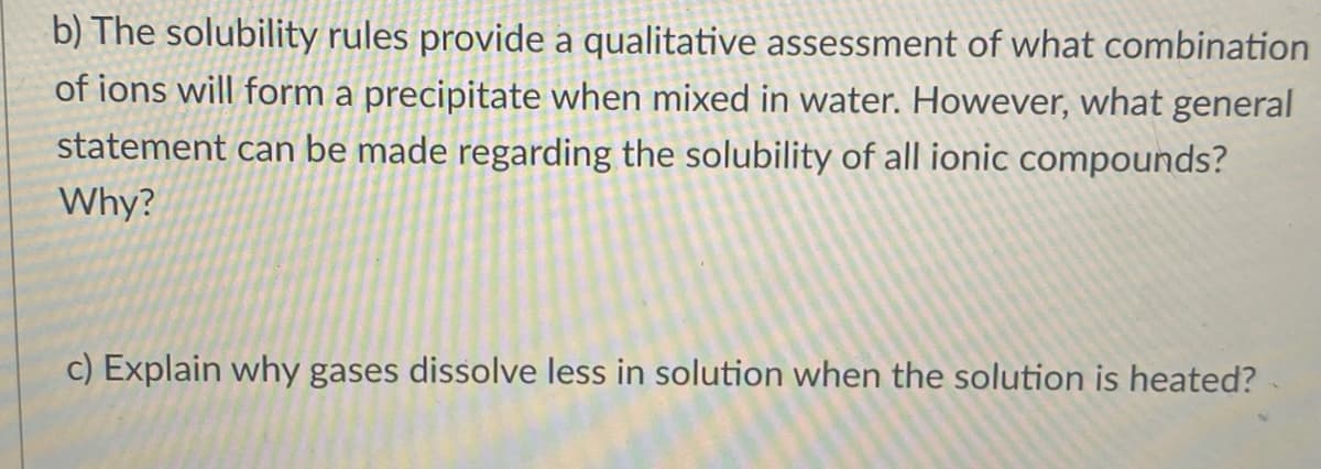 b) The solubility rules provide a qualitative assessment of what combination
of ions will form a precipitate when mixed in water. However, what general
statement can be made regarding the solubility of all ionic compounds?
Why?
c) Explain why gases dissolve less in solution when the solution is heated?
