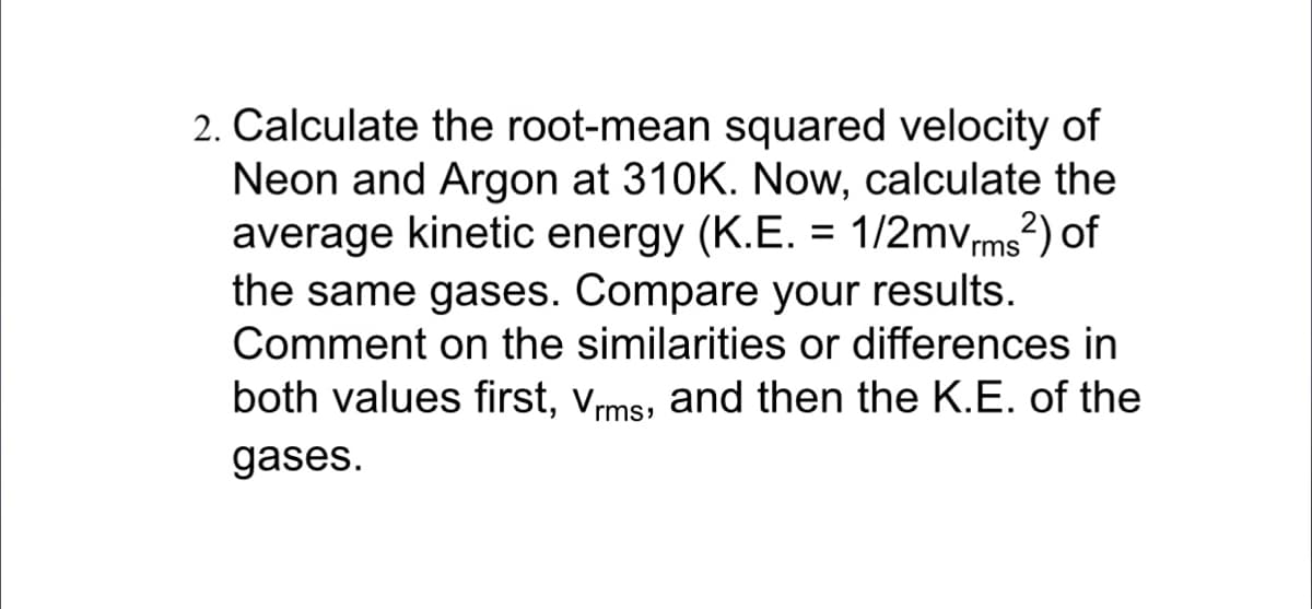 2. Calculate the root-mean squared velocity of
Neon and Argon at 310K. Now, calculate the
average kinetic energy (K.E. = 1/2mvms?) of
the same gases. Compare your results.
Comment on the similarities or differences in
both values first, vms, and then the K.E. of the
gases.
