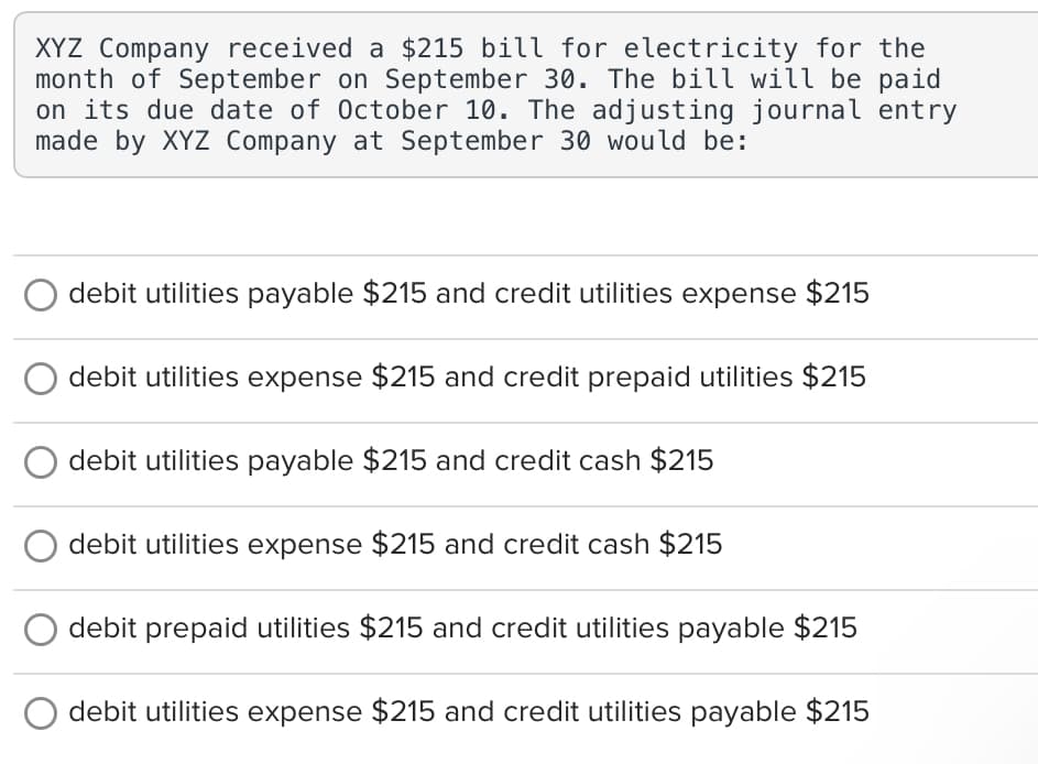 XYZ Company received a $215 bill for electricity for the
month of September on September 30. The bill will be paid
on its due date of October 10. The adjusting journal entry
made by XYZ Company at September 30 would be:
debit utilities payable $215 and credit utilities expense $215
debit utilities expense $215 and credit prepaid utilities $215
debit utilities payable $215 and credit cash $215
debit utilities expense $215 and credit cash $215
debit prepaid utilities $215 and credit utilities payable $215
debit utilities expense $215 and credit utilities payable $215