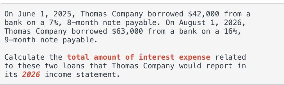 On June 1, 2025, Thomas Company borrowed $42,000 from a
bank on a 7%, 8-month note payable. On August 1, 2026,
Thomas Company borrowed $63,000 from a bank on a 16%,
9-month note payable.
Calculate the total amount of interest expense related
to these two loans that Thomas Company would report in
its 2026 income statement.