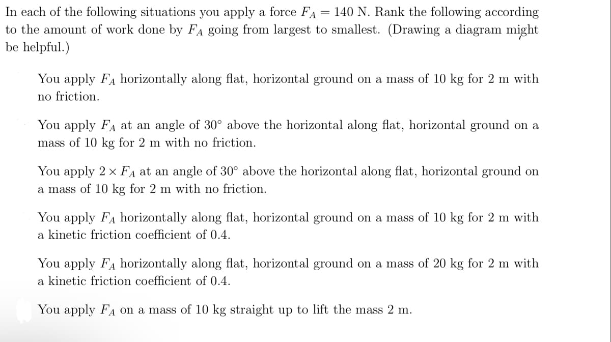 In each of the following situations you apply a force FA = 140 N. Rank the following according
to the amount of work done by FA going from largest to smallest. (Drawing a diagram might
be helpful.)
You apply FA horizontally along flat, horizontal ground on a mass of 10 kg for 2 m with
no friction.
You apply FA at an angle of 30° above the horizontal along flat, horizontal ground on a
mass of 10 kg for 2 m with no friction.
You apply 2 × FA at an angle of 30° above the horizontal along flat, horizontal ground on
a mass of 10 kg for 2 m with no friction.
You apply FA horizontally along flat, horizontal ground on a mass of 10 kg for 2 m with
a kinetic friction coefficient of 0.4.
You apply FA horizontally along flat, horizontal ground on a mass of 20 kg for 2 m with
a kinetic friction coefficient of 0.4.
You apply FA on a mass of 10 kg straight up to lift the mass 2 m.