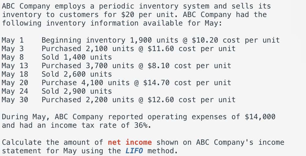 ABC Company employs a periodic inventory system and sells its
inventory to customers for $20 per unit. ABC Company had the
following inventory information available for May:
May 1
May 3
May 8
May 13
May 18
May 20
May 24
May 30
Beginning inventory 1,900 units @ $10.20 cost per unit
Purchased 2,100 units @ $11.60 cost per unit
Sold 1,400 units
Purchased 3,700 units @ $8.10 cost per unit
Sold 2,600 units
Purchase 4,100 units @ $14.70 cost per unit
Sold 2,900 units
Purchased 2,200 units @ $12.60 cost per unit
During May, ABC Company reported operating expenses of $14,000
and had an income tax rate of 36%.
Calculate the amount of net income shown on ABC Company's income
statement for May using the LIFO method.