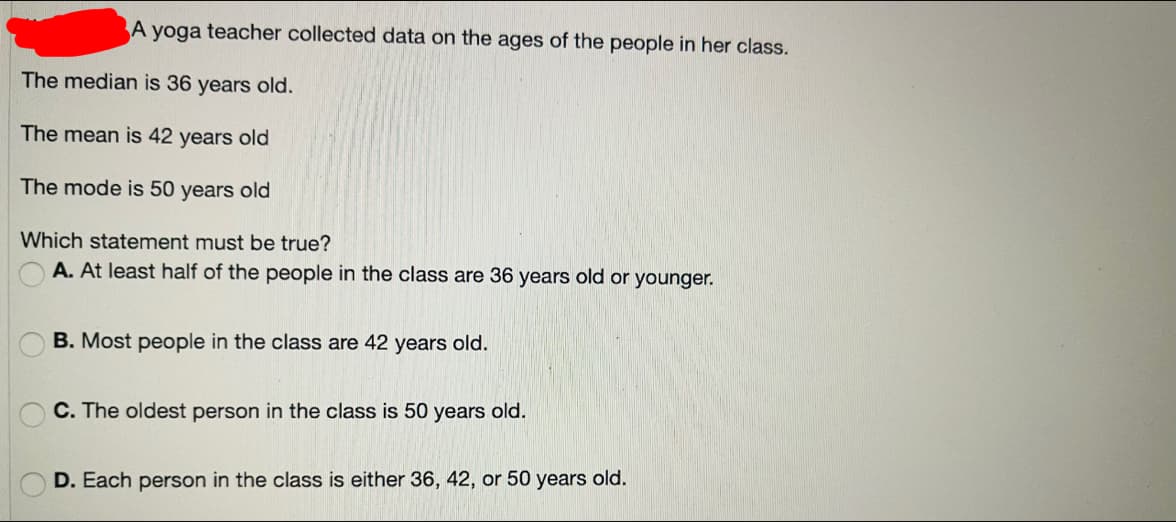 A yoga teacher collected data on the ages of the people in her class.
The median is 36 years old.
The mean is 42 years old
The mode is 50 years old
Which statement must be true?
A. At least half of the people in the class are 36 years old or younger.
B. Most people in the class are 42 years old.
C. The oldest person in the class is 50 years old.
D. Each person in the class is either 36, 42, or 50 years old.
