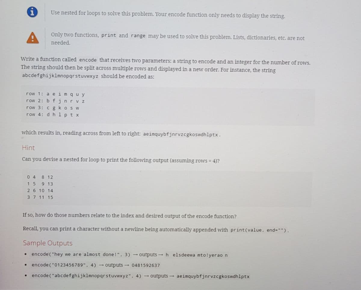 Use nested for loops to solve this problem. Your encode function only needs to display the string.
Only two functions, print and range may be used to solve this problem. Lists, dictionaries, etc. are not
needed.
Write a function called encode that receives two parameters: a string to encode and an integer for the number of rows.
The string should then be split across multiple rows and displayed in a new order. For instance, the string
abcdefghijklmnopqrstuvwxyz should be encoded as:
row 1: a e imquy
row 2: b f jnrvz
row 3: cgkosW
row 4: d h 1 p t x
which results in, reading across from left to right: aeimquybfjnrvzcgkoswdhlptx.
Hint
Can you devise a nested for loop to print the following output (assuming rows = 4)?
04 8 12
15 9 13
26 10 14
37 11 15
If so, how do those numbers relate to the index and desired output of the encode function?
Recall, you can print a character without a newline being automatically appended with print(value, end="").
Sample Outputs
• encode("hey we are almost done!", 3)
outputs h elsdeewa mto!yerao n
• encode ("0123456789", 4)
outputs 0481592637
• encode("abcdefghijklmnopqrstuvwxyz". 4) outputs aeimquybfjnrvzcgkoswdhlptx
