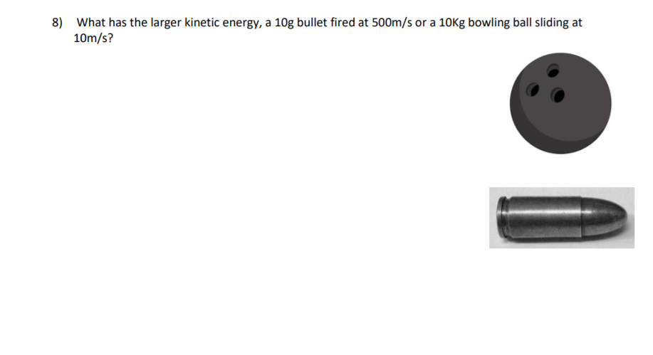 8) What has the larger kinetic energy, a 10g bullet fired at 500m/s or a 10Kg bowling ball sliding at
10m/s?
