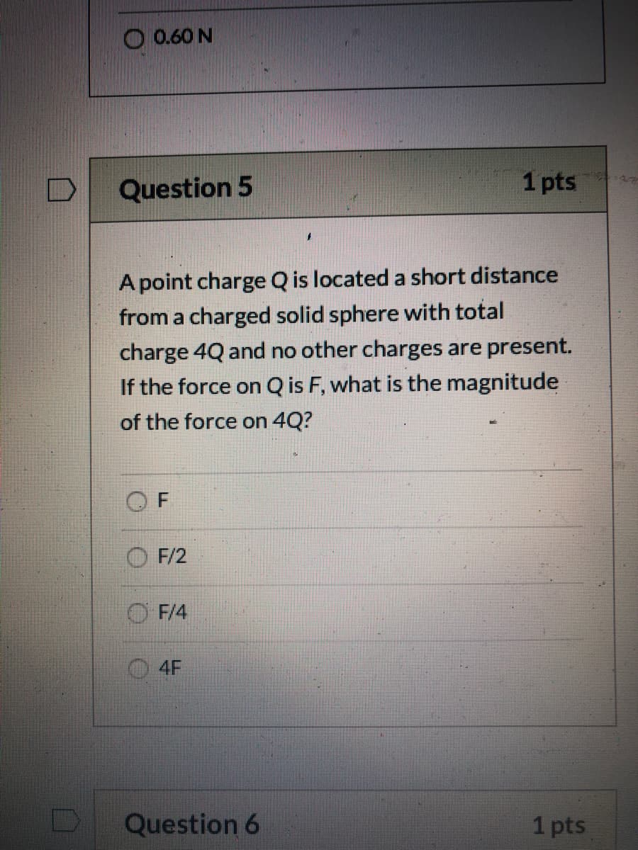 O 0.60 N
Question 5
1 pts
A point charge Q is located a short distance
from a charged solid sphere with total
charge 4Q and no other charges are present.
If the force on Q is F, what is the magnitude
of the force on 4Q?
F/2
F/4
4F
Question 6
1 pts
