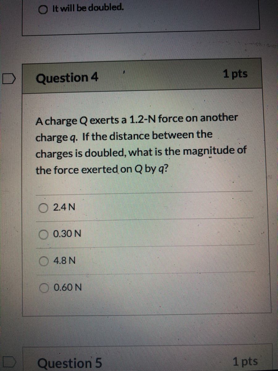 O It will be doubled.
Question 4
1 pts
A charge Q exerts a 1.2-N force on another
charge q. If the distance between the
charges is doubled, what is the magnitude of
the force exerted on Q by q?
O 2.4 N
O 0.30 N
4.8 N
O0.60 N
Question 5
1 pts
