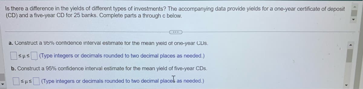 Is there a difference in the yields of different types of investments? The accompanying data provide yields for a one-year certificate of deposit
(CD) and a five-year CD for 25 banks. Complete parts a through c below.
(...)
a. Construct a 95% confidence interval estimate for the mean yield of one-year CDs.
Sus(Type integers or decimals rounded to two decimal places as needed.)
b. Construct a 95% confidence interval estimate for the mean yield of five-year CDs.
sμs (Type integers or decimals rounded to two decimal places as needed.)