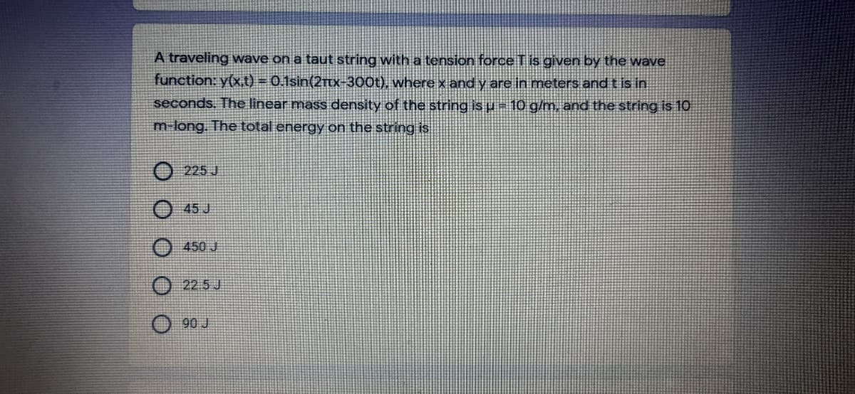 A traveling wave on a taut string with a tension force T is given by the wave
function: y(x,t) = 0.1sin(2rtx-300t), where x and y are in meters and tis in
seconds. The linear mass density of the string is u =10 g/m, and the string is 10
m long. The total energy on the string is
225 J
45 J
450 J
22.5 J
90 J
