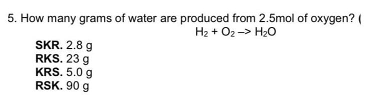 5. How many grams of water are produced from 2.5mol of oxygen? (
H2 + O2 -> H2O
SKR. 2.8 g
RKS. 23 g
KRS. 5.0 g
RSK. 90 g
