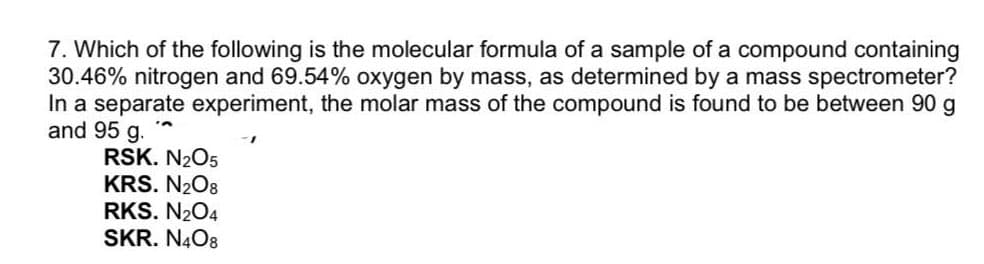 7. Which of the following is the molecular formula of a sample of a compound containing
30.46% nitrogen and 69.54% oxygen by mass, as determined by a mass spectrometer?
In a separate experiment, the molar mass of the compound is found to be between 90 g
and 95 g.
RSK. N2O5
KRS. N208
RKS. N204
SKR. N4O8
