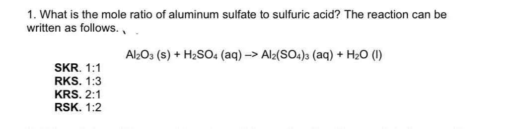 1. What is the mole ratio of aluminum sulfate to sulfuric acid? The reaction can be
written as follows.
Al2O3 (s) + H2SO4 (aq) -> Al2(SO4)3 (aq) + H20 (1)
SKR. 1:1
RKS. 1:3
KRS. 2:1
RSK. 1:2
