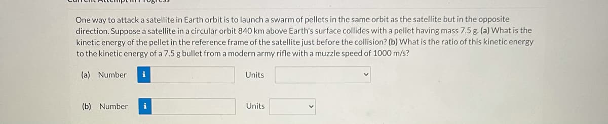 One way to attack a satellite in Earth orbit is to launch a swarm of pellets in the same orbit as the satellite but in the opposite
direction. Suppose a satellite in a circular orbit 840 km above Earth's surface collides with a pellet having mass 7.5 g. (a) What is the
kinetic energy of the pellet in the reference frame of the satellite just before the collision? (b) What is the ratio of this kinetic energy
to the kinetic energy of a 7.5 g bullet from a modern army rifle with a muzzle speed of 1000 m/s?
(a) Number
i
Units
(b) Number
i
Units
