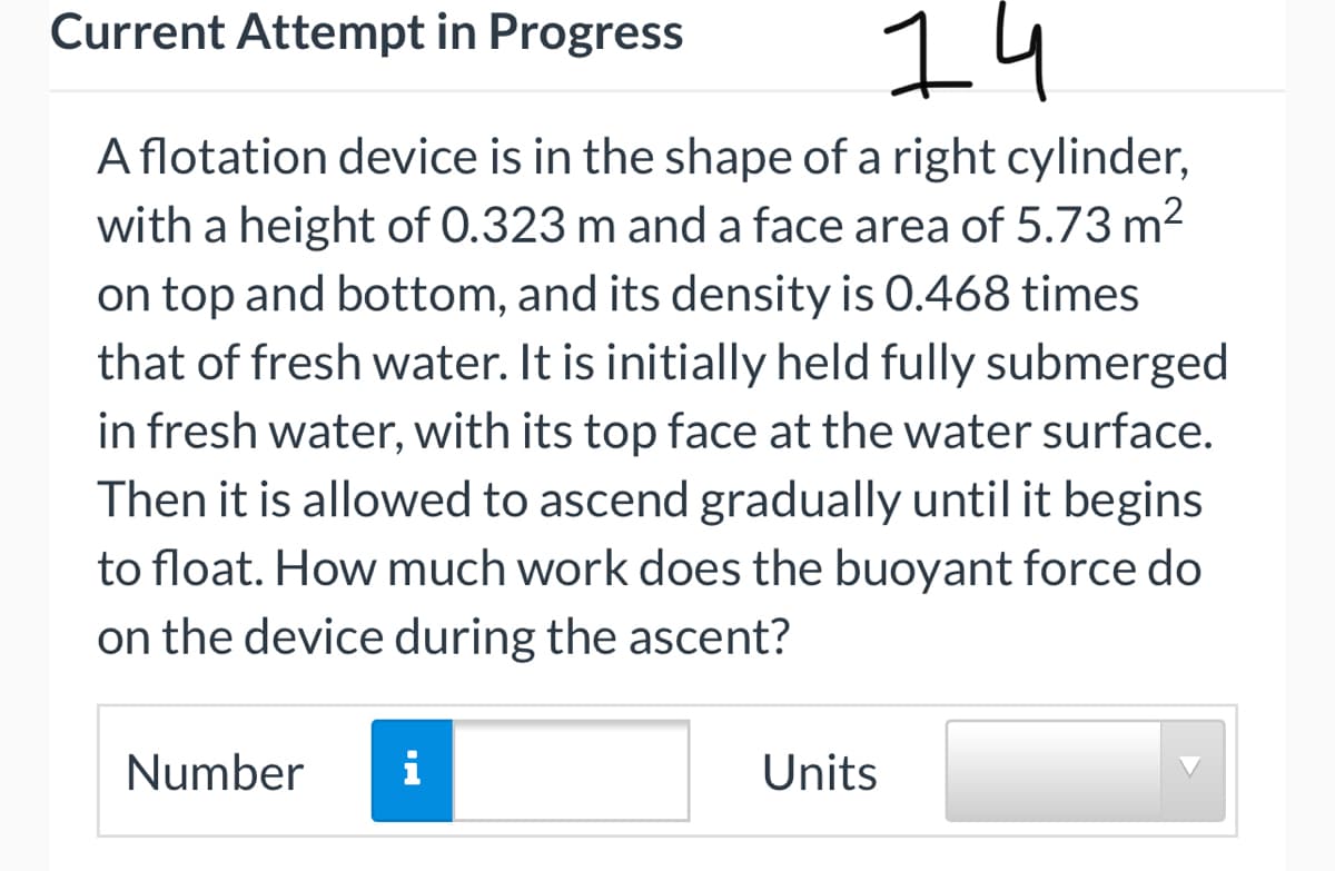 14
Current Attempt in Progress
A flotation device is in the shape of a right cylinder,
with a height of 0.323 m and a face area of 5.73 m2
on top and bottom, and its density is 0.468 times
that of fresh water. It is initially held fully submerged
in fresh water, with its top face at the water surface.
Then it is allowed to ascend gradually until it begins
to float. How much work does the buoyant force do
on the device during the ascent?
Number
i
Units
