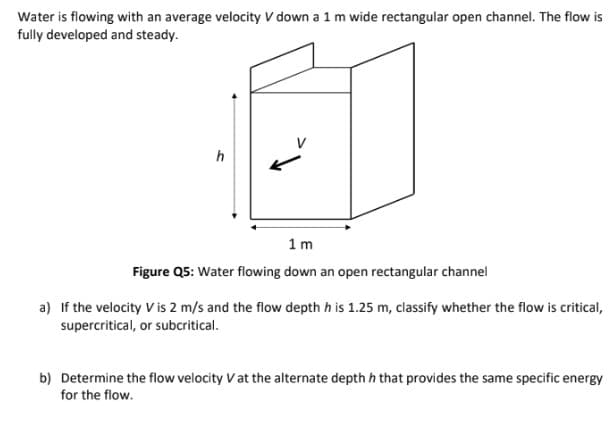 Water is flowing with an average velocity V down a 1 m wide rectangular open channel. The flow is
fully developed and steady.
h
1m
Figure Q5: Water flowing down an open rectangular channel
a) If the velocity V is 2 m/s and the flow depth h is 1.25 m, classify whether the flow is critical,
supercritical, or subcritical.
b) Determine the flow velocity V at the alternate depth h that provides the same specific energy
for the flow.