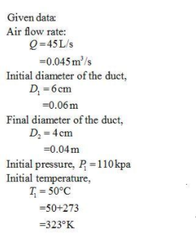 Given data:
Air flow rate:
Q=45 L/s
=0.045 m/s
Initial diameter of the duct,
D, = 6 cm
=0.06m
Final diameter of the duct,
D; = 4 cm
=0.04m
Initial pressure, P =110kpa
Initial temperature,
T = 50°C
=50+273
=323°K
