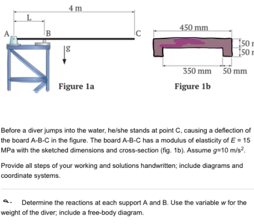 4 m
450 mm
B
150 r
[50 r
18
350 mm 50 mm
Figure la
Figure 1b
Before a diver jumps into the water, he/she stands at point C, causing a deflection of
the board A-B-C in the figure. The board A-B-C has a modulus of elasticity of E = 15
MPa with the sketched dimensions and cross-section (fig. 1b). Assume g=10 m/s?.
Provide all steps of your working and solutions handwritten; include diagrams and
coordinate systems.
a.
Determine the reactions at each support A and B. Use the variable w for the
weight of the diver; include a free-body diagram.
