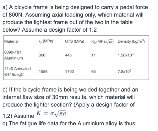 a) A bicycle frame is being designed to carry a pedal force
of 800N. Assuming axial loading only, which material will
produce the lightest frame out of the two in the table
below? Assume a design factor of 1.2
Material
sy (MPa)
UTS (MPa) Kio(MPavm) Density (kg/m)
8090-T81
Aluminium
360
445
11
1.56x10
4140 Annealed
@815degC
1586
1700
65
7.8x103
b) If the bicycle frame is being welded together and an
internal flaw size of 30mm results, which material will
produce the lighter section? (Apply a design factor of
1.2) Assume K = o/na
c) The fatigue life data for the Aluminium alloy is thus:
