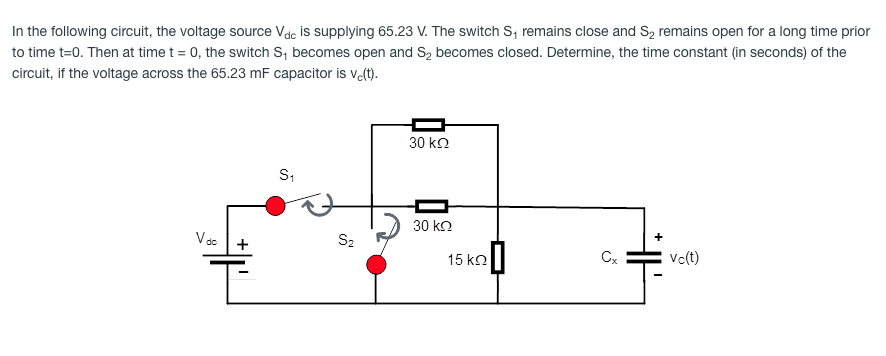 In the following circuit, the voltage source Vdc is supplying 65.23 V. The switch S, remains close and S, remains open for a long time prior
to time t=0. Then at time t = 0, the switch S, becomes open and S2 becomes closed. Determine, the time constant (in seconds) of the
circuit, if the voltage across the 65.23 mF capacitor is valt).
30 kn
30 kn
Vác
+
S2
15 ko
Cx
Vc(t)
