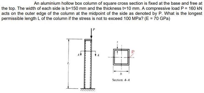 An aluminium hollow box column of square cross section is fixed at the base and free at
the top. The width of each side is b=150 mm and the thickness t=10 mm. A compressive load P = 160 kN
acts on the outer edge of the column at the midpoint of the side as denoted by P. What is the longest
permissible length L of the column if the stress is not to exceed 100 MPa? (E = 70 GPa)
b
Section 4-A