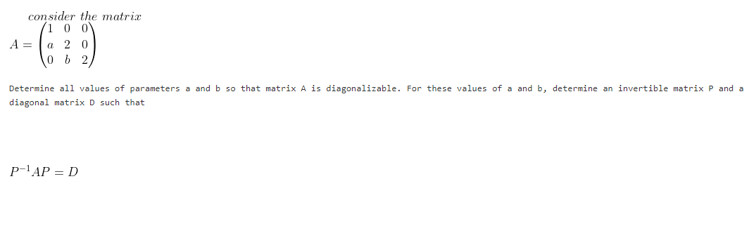 consider the matrix
1 0 0
A =
2 0
Determine all values of parameters a and b so that matrix A is diagonalizable. For these values of a and b, determine an invertible matrix P and a
diagonal matrix D such that
P-'AP = D
