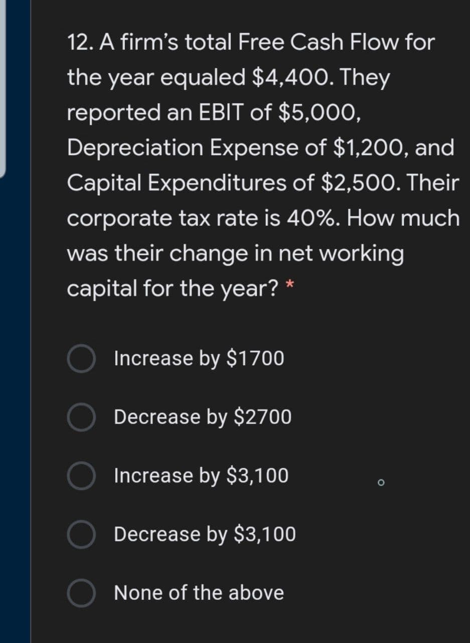 12. A firm's total Free Cash Flow for
the year equaled $4,400. They
reported an EBIT of $5,000,
Depreciation Expense of $1,200, and
Capital Expenditures of $2,500. Their
corporate tax rate is 40%. How much
was their change in net working
capital for the year?
Increase by $1700
Decrease by $2700
Increase by $3,100
Decrease by $3,100
None of the above
