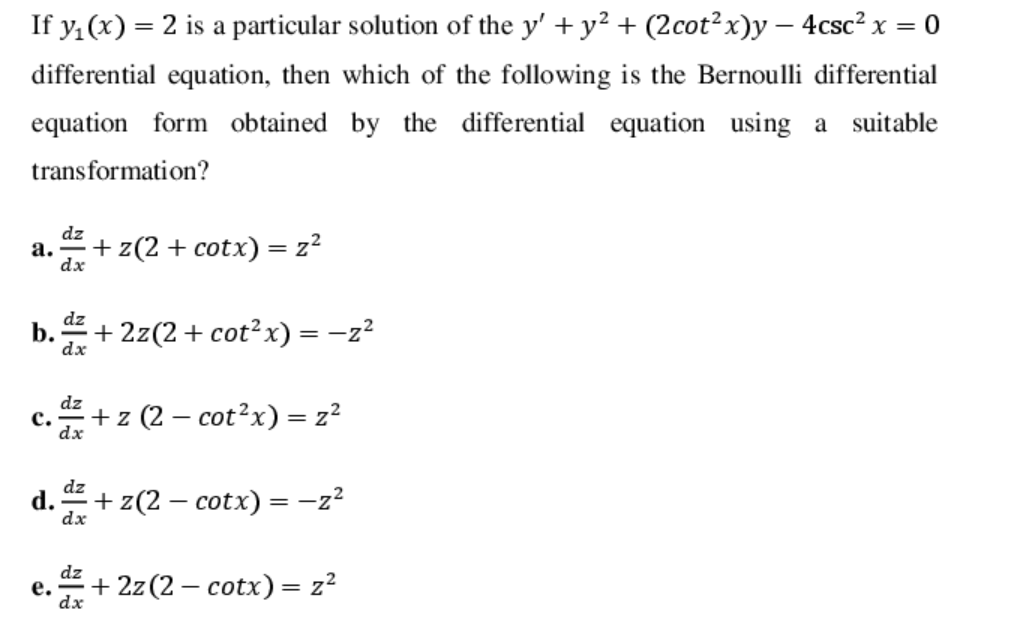 If y, (x) = 2 is a particular solution of the y' + y² + (2cot² x)y – 4csc² x = 0
differential equation, then which of the following is the Bernoulli differential
equation form obtained by the differential equation using a suitable
transformation?
dz
а.
dx
+ z(2 + cotx) = z²
dz
b.
dx
+ 2z(2+ cot²x) =-z?
dz
с.
dx
+ z (2 – cot?x) = z?
|
dz
+ z(2 – cotx) = -z?
dx
dz
е.
dx
+ 2z (2 – cotx) = z?
