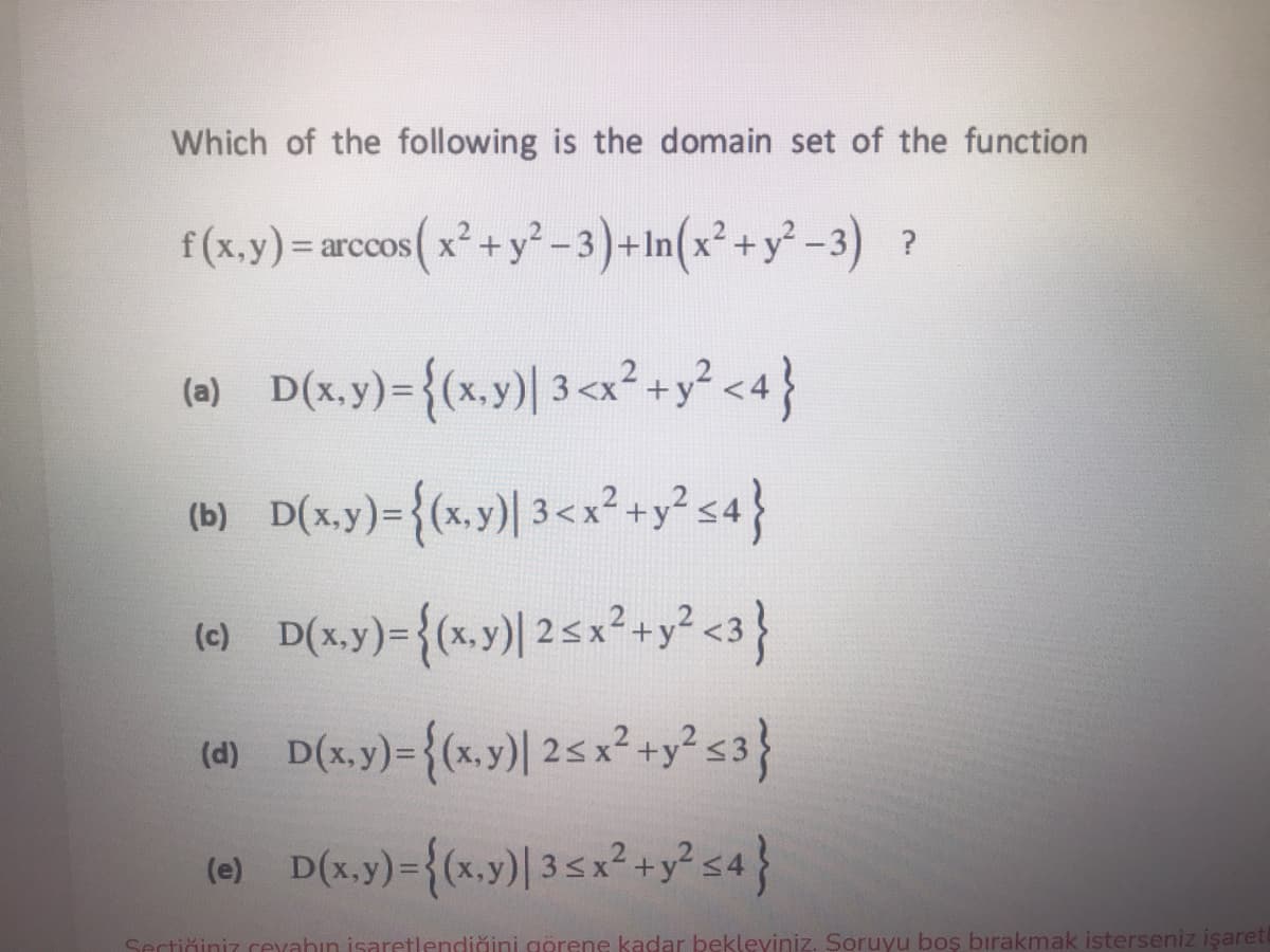 Which of the following is the domain set of the function
f(x,y) = arccos(x² + y² -3)+In(x² + y² -3) ?
(0) D(x.y)={(x.y)| 3<x²+y? <4}
(6) D(x,y)={(»,y) 3<x²+y sa}
(х,у)
(6) D(x.y)-{«s,y) 25 x² +y² s3}
(d)
(e) D(x,y)={(x.y)| 35x²+y² s4}
Sectiğiniz cexahın isaretlendiğini görene kadar bekleviniz. Soruyu boş bırakmak isterseniz işaret
